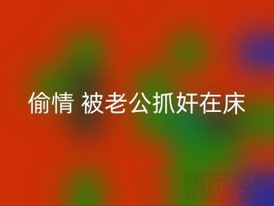 北京星空手机入口布料公司女老板偷情 被老公抓奸在床